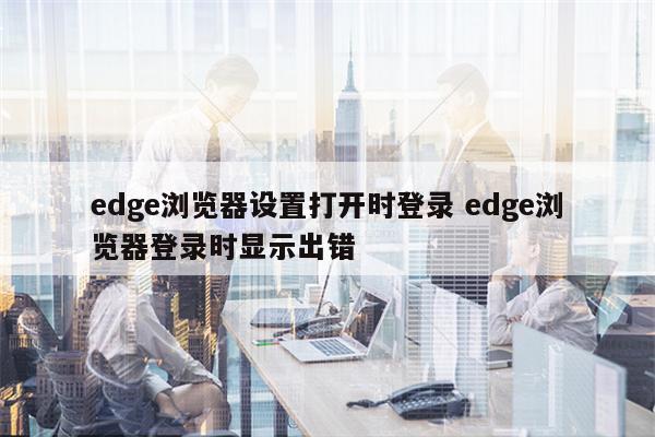 edge浏览器设置打开时登录 edge浏览器登录时显示出错