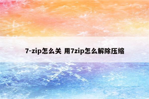 7-zip怎么关 用7zip怎么解除压缩