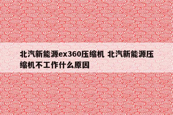 北汽新能源ex360压缩机 北汽新能源压缩机不工作什么原因