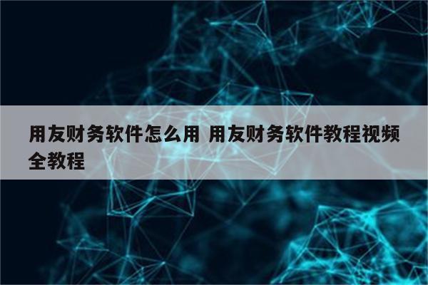 用友财务软件怎么用 用友财务软件教程视频全教程