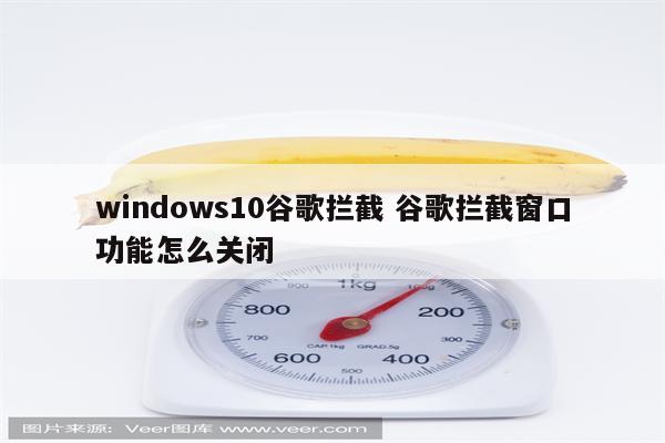 windows10谷歌拦截 谷歌拦截窗口功能怎么关闭