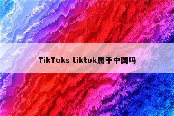TikToks tiktok属于中国吗