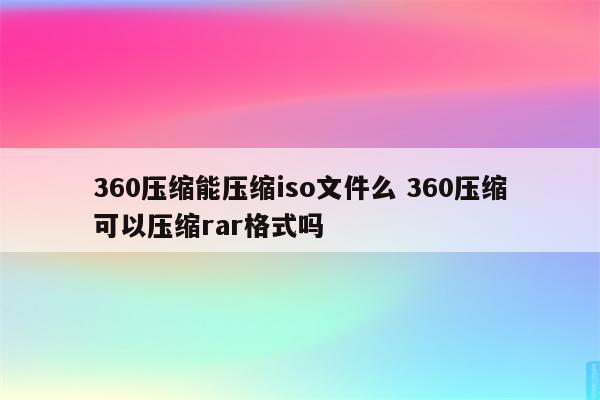 360压缩能压缩iso文件么 360压缩可以压缩rar格式吗