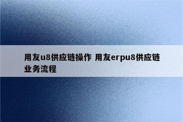 用友u8供应链操作 用友erpu8供应链业务流程
