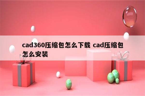 cad360压缩包怎么下载 cad压缩包怎么安装