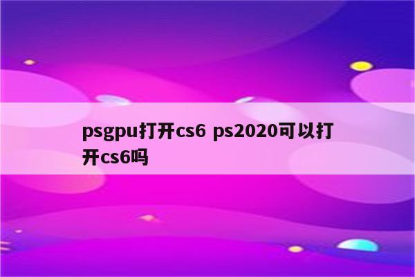 psgpu打开cs6 ps2020可以打开cs6吗