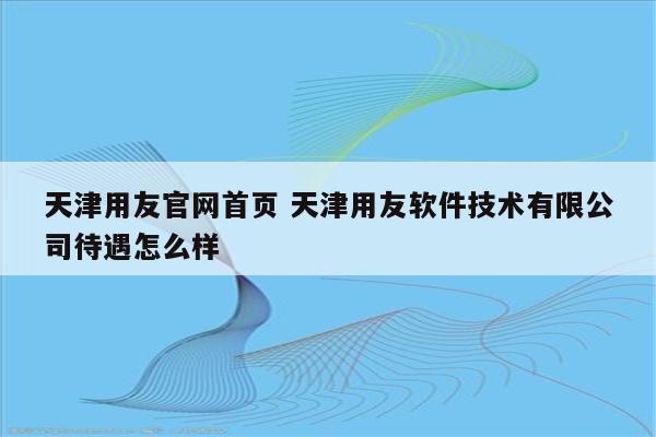 天津用友官网首页 天津用友软件技术有限公司待遇怎么样