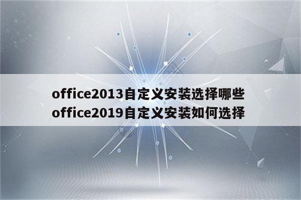 office2013自定义安装选择哪些 office2019自定义安装如何选择
