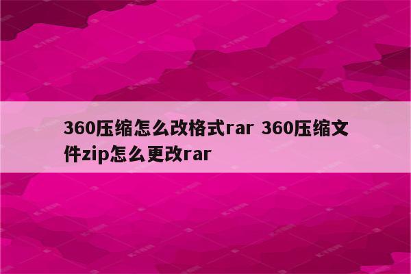 360压缩怎么改格式rar 360压缩文件zip怎么更改rar