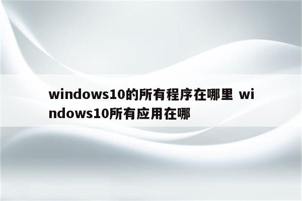 windows10的所有程序在哪里 windows10所有应用在哪