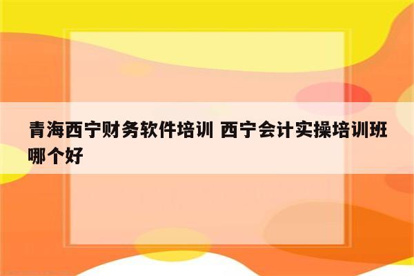 青海西宁财务软件培训 西宁会计实操培训班哪个好