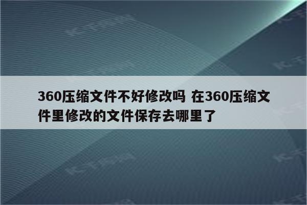 360压缩文件不好修改吗 在360压缩文件里修改的文件保存去哪里了