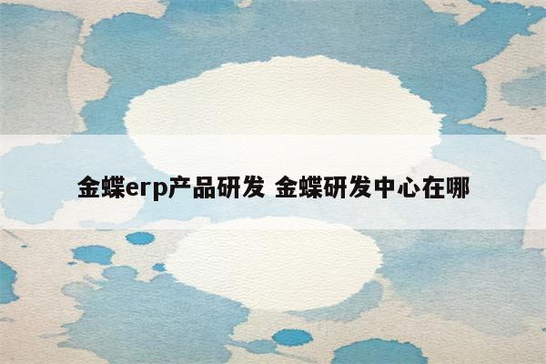 金蝶erp产品研发 金蝶研发中心在哪