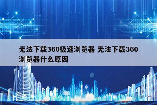 无法下载360极速浏览器 无法下载360浏览器什么原因