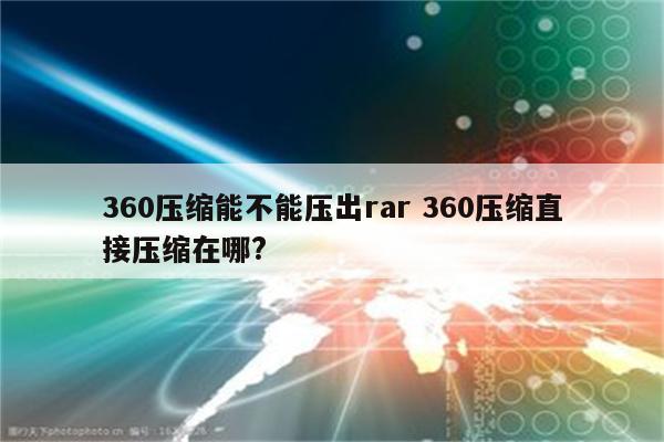 360压缩能不能压出rar 360压缩直接压缩在哪?