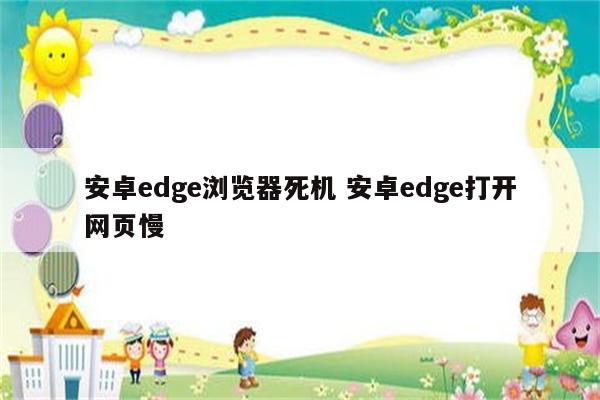 安卓edge浏览器死机 安卓edge打开网页慢