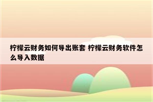 柠檬云财务如何导出账套 柠檬云财务软件怎么导入数据