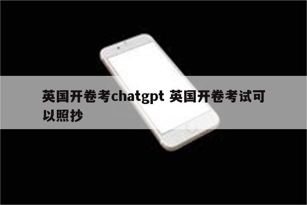 英国开卷考chatgpt 英国开卷考试可以照抄
