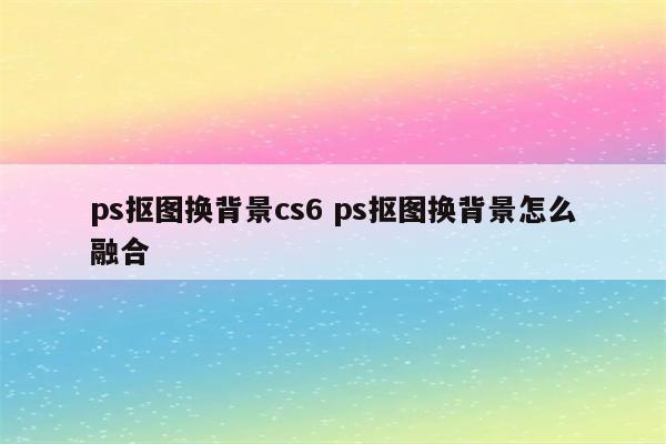 ps抠图换背景cs6 ps抠图换背景怎么融合