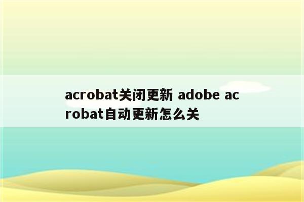 acrobat关闭更新 adobe acrobat自动更新怎么关