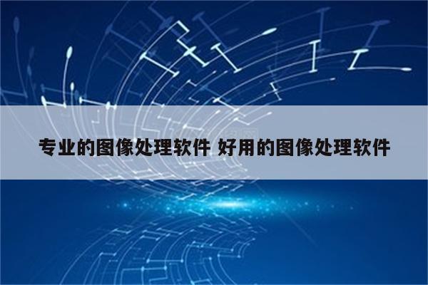 专业的图像处理软件 好用的图像处理软件
