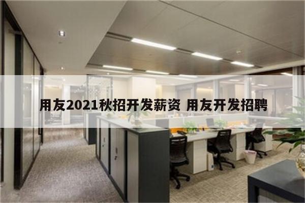 用友2021秋招开发薪资 用友开发招聘
