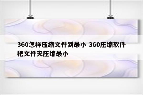 360怎样压缩文件到最小 360压缩软件把文件夹压缩最小