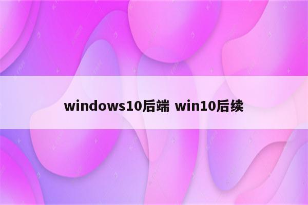 windows10后端 win10后续