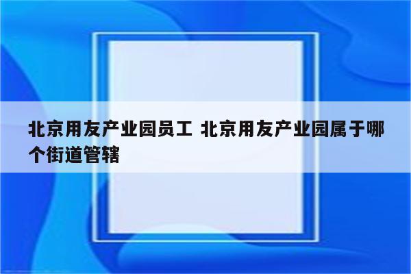 北京用友产业园员工 北京用友产业园属于哪个街道管辖
