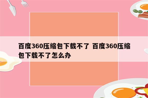 百度360压缩包下载不了 百度360压缩包下载不了怎么办