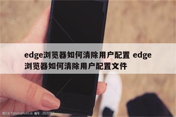 edge浏览器如何清除用户配置 edge浏览器如何清除用户配置文件