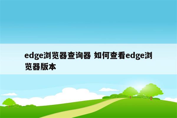 edge浏览器查询器 如何查看edge浏览器版本