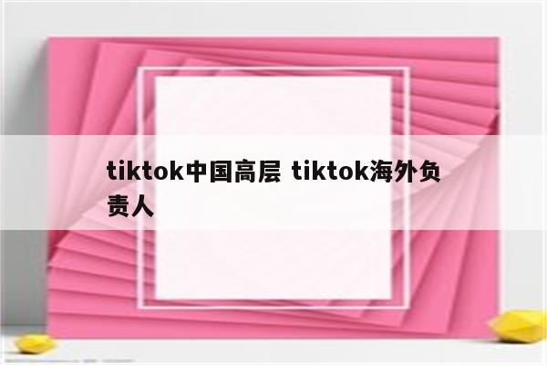 tiktok中国高层 tiktok海外负责人