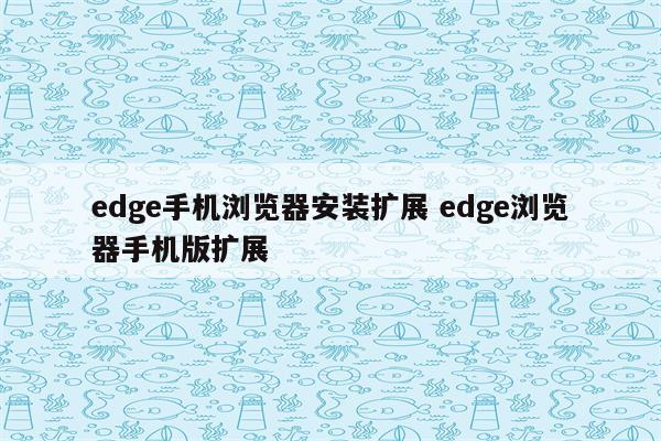 edge手机浏览器安装扩展 edge浏览器手机版扩展