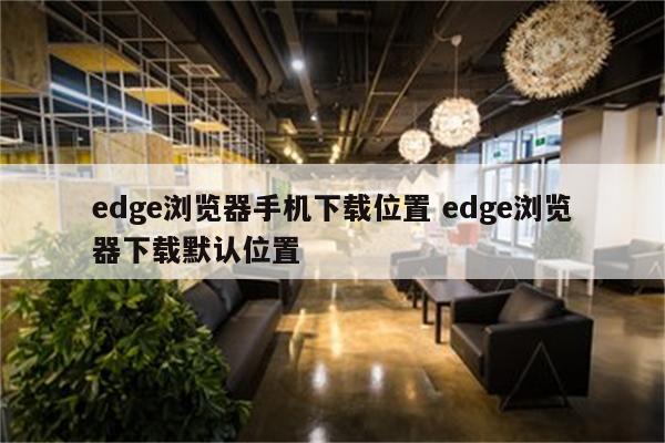 edge浏览器手机下载位置 edge浏览器下载默认位置