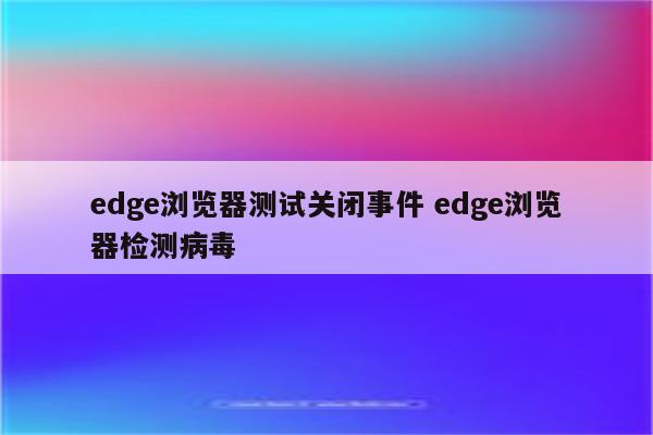 edge浏览器测试关闭事件 edge浏览器检测病毒