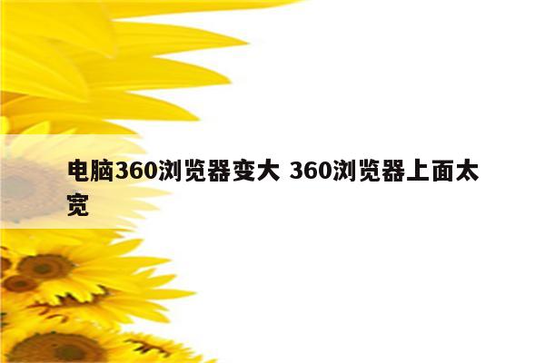 电脑360浏览器变大 360浏览器上面太宽