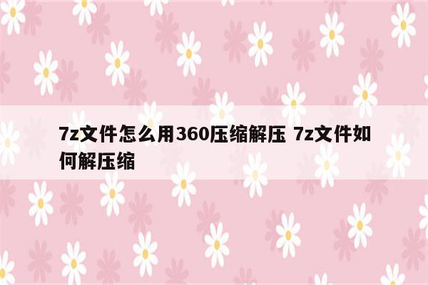 7z文件怎么用360压缩解压 7z文件如何解压缩