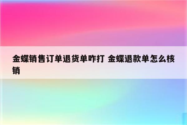 金蝶销售订单退货单咋打 金蝶退款单怎么核销
