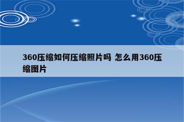 360压缩如何压缩照片吗 怎么用360压缩图片