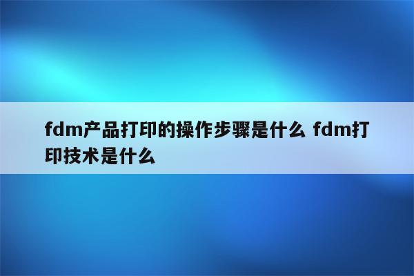 fdm产品打印的操作步骤是什么 fdm打印技术是什么