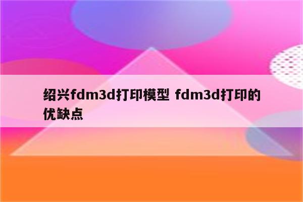绍兴fdm3d打印模型 fdm3d打印的优缺点