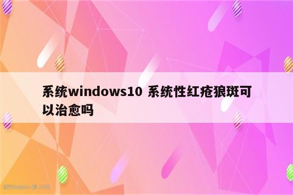 系统windows10 系统性红疮狼斑可以治愈吗