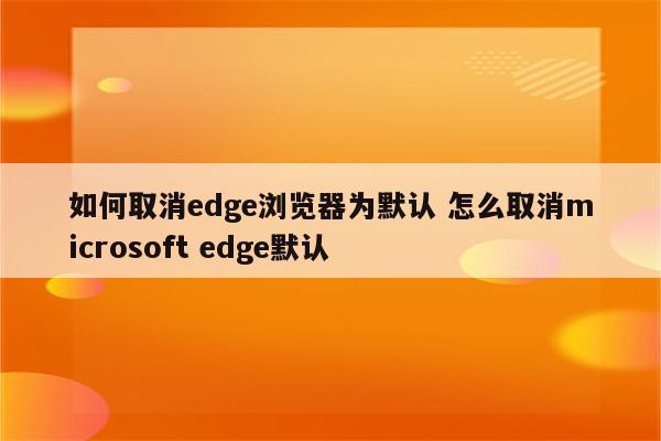 如何取消edge浏览器为默认 怎么取消microsoft edge默认