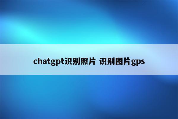 chatgpt识别照片 识别图片gps