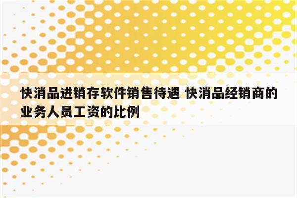 快消品进销存软件销售待遇 快消品经销商的业务人员工资的比例