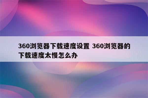360浏览器下载速度设置 360浏览器的下载速度太慢怎么办