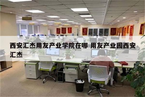 西安汇杰用友产业学院在哪 用友产业园西安汇杰
