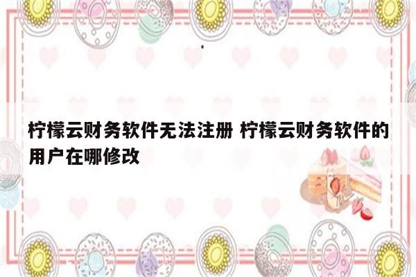 柠檬云财务软件无法注册 柠檬云财务软件的用户在哪修改