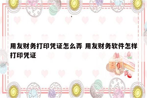用友财务打印凭证怎么弄 用友财务软件怎样打印凭证